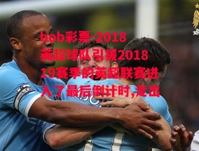 bob彩票-2018英超球队引援201819赛季的英超联赛进入了最后倒计时,走出