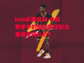 bob彩票官网-中超赛季中的最佳防守配合是哪支球队的？