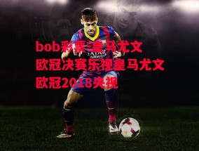 bob彩票-皇马尤文欧冠决赛乐视皇马尤文欧冠2018央视